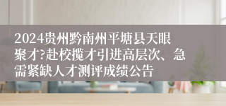 2024贵州黔南州平塘县天眼聚才?赴校揽才引进高层次、急需紧缺人才测评成绩公告