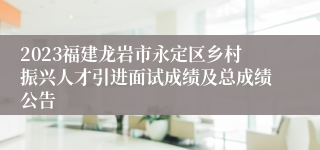 2023福建龙岩市永定区乡村振兴人才引进面试成绩及总成绩公告