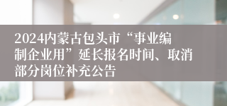 2024内蒙古包头市“事业编制企业用”延长报名时间、取消部分岗位补充公告