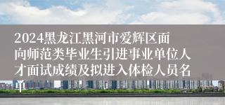 2024黑龙江黑河市爱辉区面向师范类毕业生引进事业单位人才面试成绩及拟进入体检人员名单