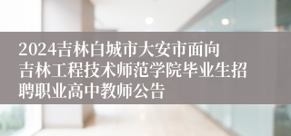 2024吉林白城市大安市面向吉林工程技术师范学院毕业生招聘职业高中教师公告