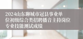 2024山东聊城市冠县事业单位初级综合类招聘播音主持岗位专业技能测试成绩