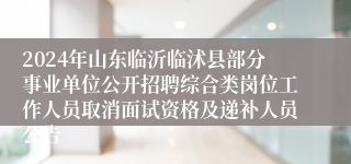 2024年山东临沂临沭县部分事业单位公开招聘综合类岗位工作人员取消面试资格及递补人员公告