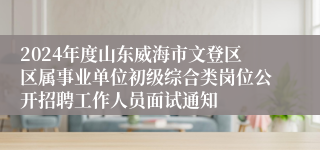 2024年度山东威海市文登区区属事业单位初级综合类岗位公开招聘工作人员面试通知