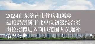 2024山东济南市住房和城乡建设局所属事业单位初级综合类岗位招聘进入面试范围人员递补情况公告