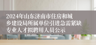 2024年山东济南市住房和城乡建设局所属单位引进急需紧缺专业人才拟聘用人员公示