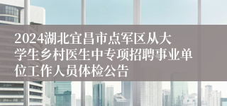 2024湖北宜昌市点军区从大学生乡村医生中专项招聘事业单位工作人员体检公告