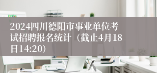 2024四川德阳市事业单位考试招聘报名统计（截止4月18日14:20）