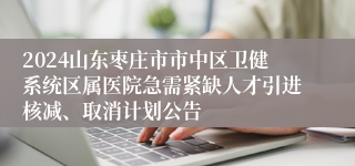 2024山东枣庄市市中区卫健系统区属医院急需紧缺人才引进核减、取消计划公告
