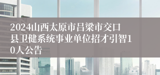 2024山西太原市吕梁市交口县卫健系统事业单位招才引智10人公告