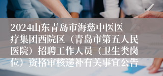 2024山东青岛市海慈中医医疗集团西院区（青岛市第五人民医院）招聘工作人员（卫生类岗位）资格审核递补有关事宜公告