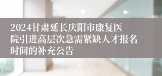 2024甘肃延长庆阳市康复医院引进高层次急需紧缺人才报名时间的补充公告