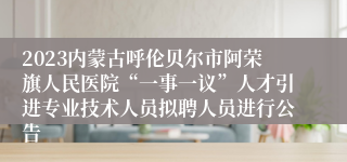 2023内蒙古呼伦贝尔市阿荣旗人民医院“一事一议”人才引进专业技术人员拟聘人员进行公告