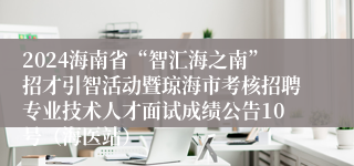 2024海南省“智汇海之南”招才引智活动暨琼海市考核招聘专业技术人才面试成绩公告10号（海医站）