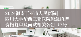 2024海南三亚市人民医院|四川大学华西三亚医院紧急招聘资格复审及面试相关公告（7号）