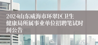 2024山东威海市环翠区卫生健康局所属事业单位招聘笔试时间公告