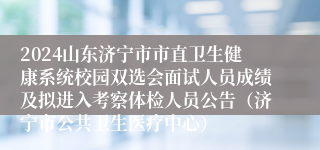 2024山东济宁市市直卫生健康系统校园双选会面试人员成绩及拟进入考察体检人员公告（济宁市公共卫生医疗中心）