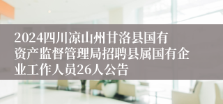 2024四川凉山州甘洛县国有资产监督管理局招聘县属国有企业工作人员26人公告