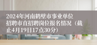 2024年河南鹤壁市事业单位招聘市直招聘岗位报名情况（截止4月19日17点30分）