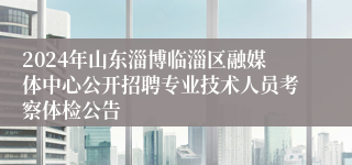 2024年山东淄博临淄区融媒体中心公开招聘专业技术人员考察体检公告