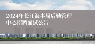 2024年长江海事局后勤管理中心招聘面试公告