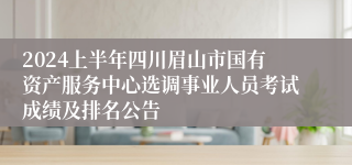 2024上半年四川眉山市国有资产服务中心选调事业人员考试成绩及排名公告
