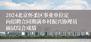2024北京怀柔区事业单位定向招聘合同期满乡村振兴协理员面试综合成绩
