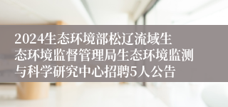 2024生态环境部松辽流域生态环境监督管理局生态环境监测与科学研究中心招聘5人公告