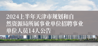 2024上半年天津市规划和自然资源局所属事业单位招聘事业单位人员14人公告