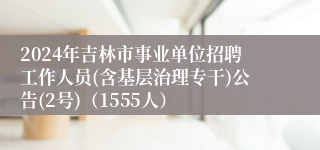 2024年吉林市事业单位招聘工作人员(含基层治理专干)公告(2号)(1555人)