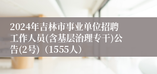 2024年吉林市事业单位招聘工作人员(含基层治理专干)公告(2号)（1555人）