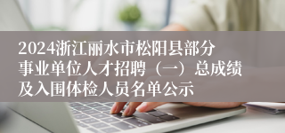 2024浙江丽水市松阳县部分事业单位人才招聘（一）总成绩及入围体检人员名单公示