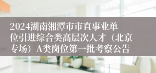2024湖南湘潭市市直事业单位引进综合类高层次人才（北京专场）A类岗位第一批考察公告
