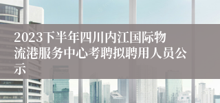 2023下半年四川内江国际物流港服务中心考聘拟聘用人员公示