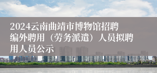 2024云南曲靖市博物馆招聘编外聘用（劳务派遣）人员拟聘用人员公示