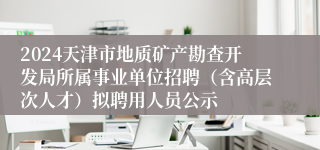 2024天津市地质矿产勘查开发局所属事业单位招聘（含高层次人才）拟聘用人员公示