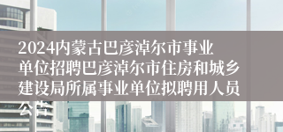 2024内蒙古巴彦淖尔市事业单位招聘巴彦淖尔市住房和城乡建设局所属事业单位拟聘用人员公告