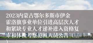 2023内蒙古鄂尔多斯市伊金霍洛旗事业单位引进高层次人才和紧缺专业人才递补进入资格复审和体检考察范围人员公告（三）