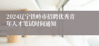 2024辽宁铁岭市招聘优秀青年人才笔试时间通知