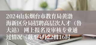 2024山东烟台市教育局黄渤海新区分局招聘高层次人才（鲁大站） 网上报名及审核专业通过情况（截至4月22日16时）