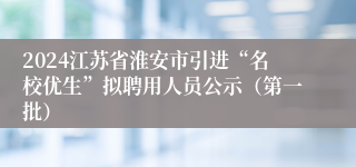 2024江苏省淮安市引进“名校优生”拟聘用人员公示（第一批）