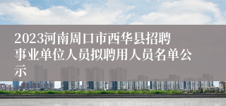 2023河南周口市西华县招聘事业单位人员拟聘用人员名单公示