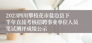 2023四川攀枝花市盐边县下半年直接考核招聘事业单位人员笔试测评成绩公示