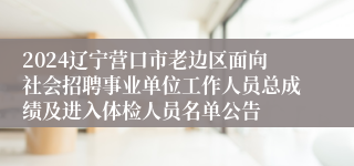 2024辽宁营口市老边区面向社会招聘事业单位工作人员总成绩及进入体检人员名单公告