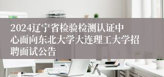 2024辽宁省检验检测认证中心面向东北大学大连理工大学招聘面试公告