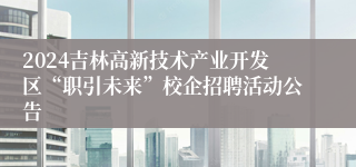 2024吉林高新技术产业开发区“职引未来”校企招聘活动公告