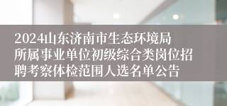 2024山东济南市生态环境局所属事业单位初级综合类岗位招聘考察体检范围人选名单公告