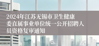 2024年江苏无锡市卫生健康委直属事业单位统一公开招聘人员资格复审通知