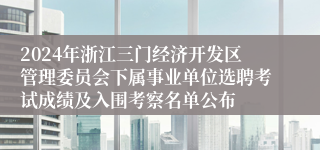2024年浙江三门经济开发区管理委员会下属事业单位选聘考试成绩及入围考察名单公布