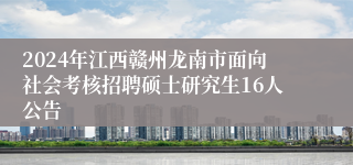 2024年江西赣州龙南市面向社会考核招聘硕士研究生16人公告